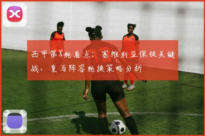 西甲第X轮看点：塞维利亚保级关键战，皇马阵容轮换策略分析