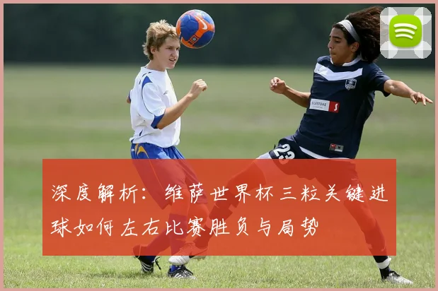 深度解析:维萨世界杯三粒关键进球如何左右比赛胜负与局势