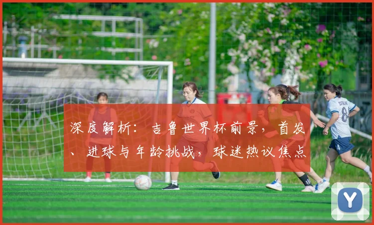 深度解析：吉鲁世界杯前景，首发、进球与年龄挑战，球迷热议焦点全览
