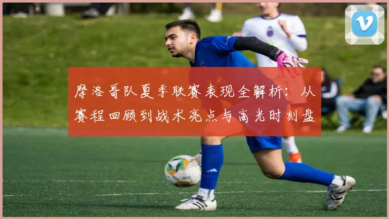 摩洛哥队夏季联赛表现全解析：从赛程回顾到战术亮点与高光时刻盘点
