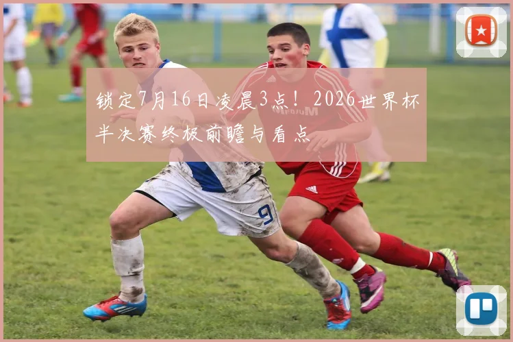 锁定7月16日凌晨3点!2026世界杯半决赛终极前瞻与看点