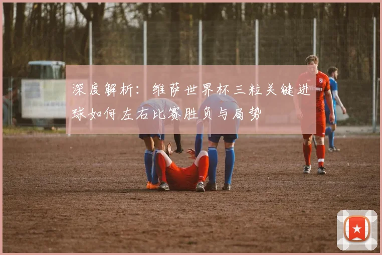深度解析：维萨世界杯三粒关键进球如何左右比赛胜负与局势