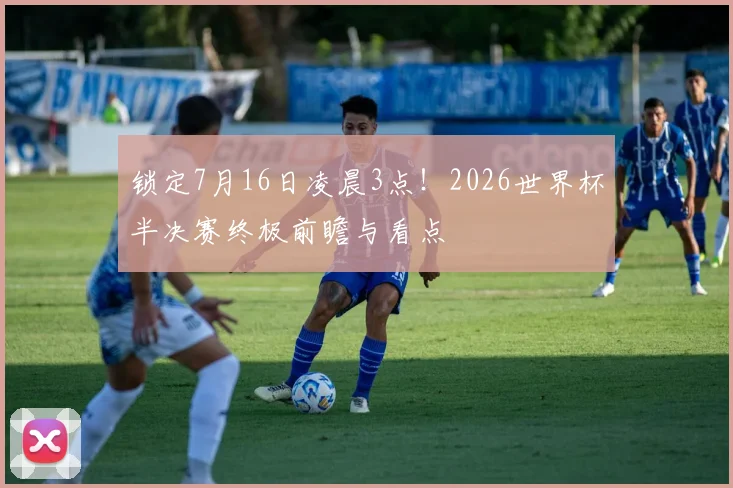 锁定7月16日凌晨3点！2026世界杯半决赛终极前瞻与看点