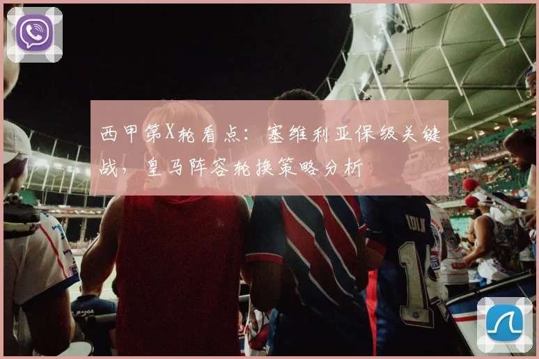 西甲第X轮看点:塞维利亚保级关键战,皇马阵容轮换策略分析