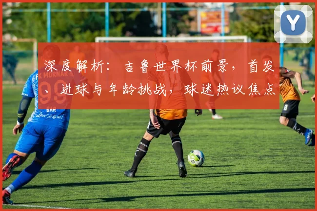 深度解析:吉鲁世界杯前景,首发、进球与年龄挑战,球迷热议焦点全览